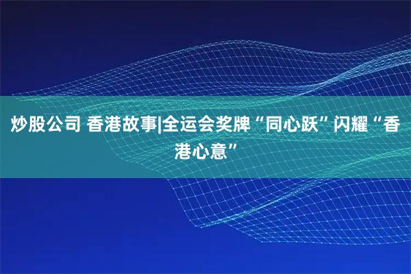 炒股公司 香港故事|全运会奖牌“同心跃”闪耀“香港心意”