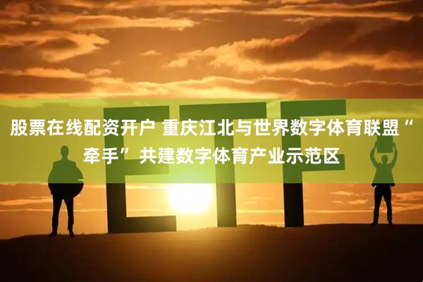 股票在线配资开户 重庆江北与世界数字体育联盟“牵手” 共建数字体育产业示范区