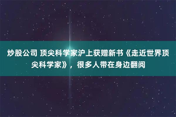 炒股公司 顶尖科学家沪上获赠新书《走近世界顶尖科学家》，很多人带在身边翻阅
