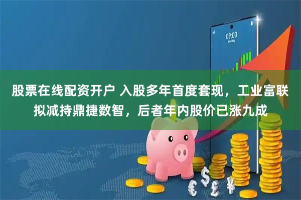 股票在线配资开户 入股多年首度套现,工业富联拟减持鼎捷数智,后者年内股价已涨九成