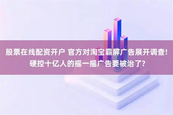 股票在线配资开户 官方对淘宝霸屏广告展开调查! 硬控十亿人的摇一摇广告要被治了?