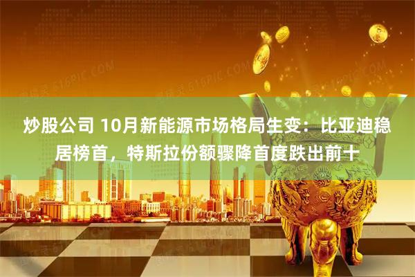 炒股公司 10月新能源市场格局生变：比亚迪稳居榜首，特斯拉份额骤降首度跌出前十