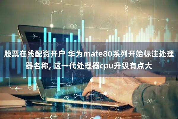 股票在线配资开户 华为mate80系列开始标注处理器名称, 这一代处理器cpu升级有点大