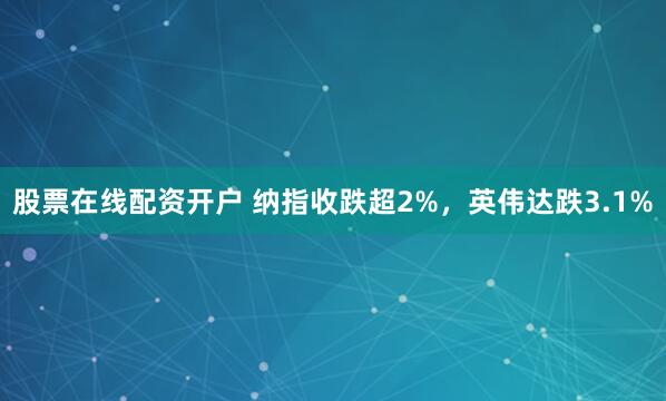 股票在线配资开户 纳指收跌超2%，英伟达跌3.1%