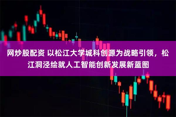 网炒股配资 以松江大学城科创源为战略引领，松江洞泾绘就人工智能创新发展新蓝图