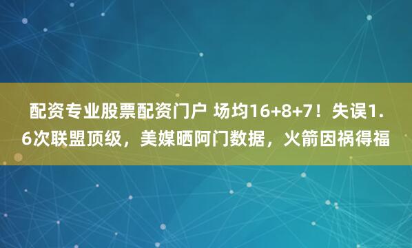 配资专业股票配资门户 场均16+8+7！失误1.6次联盟顶级，美媒晒阿门数据，火箭因祸得福