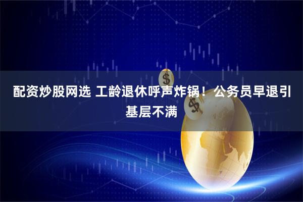 配资炒股网选 工龄退休呼声炸锅！公务员早退引基层不满