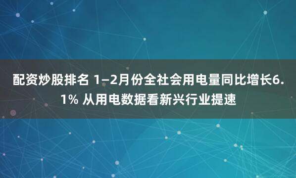 配资炒股排名 1—2月份全社会用电量同比增长6.1% 从用电数据看新兴行业提速