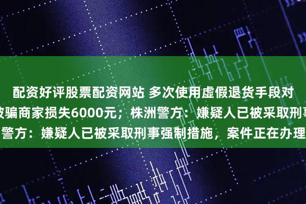 配资好评股票配资网站 多次使用虚假退货手段对同一网店实施诈骗，被骗商家损失6000元；株洲警方：嫌疑人已被采取刑事强制措施，案件正在办理中
