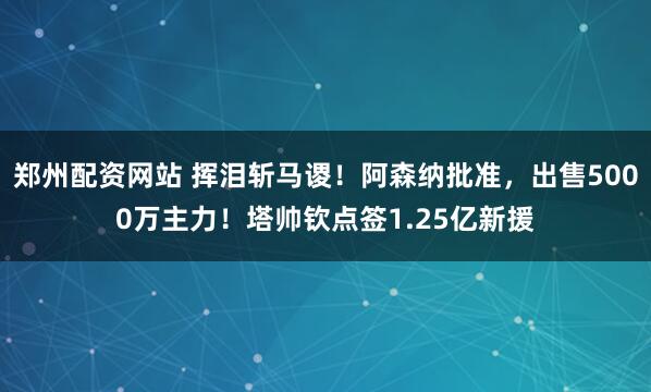 郑州配资网站 挥泪斩马谡！阿森纳批准，出售5000万主力！塔帅钦点签1.25亿新援