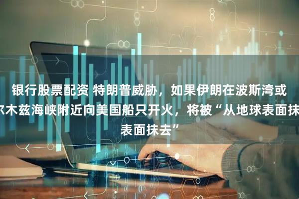 银行股票配资 特朗普威胁，如果伊朗在波斯湾或霍尔木兹海峡附近向美国船只开火，将被“从地球表面抹去”