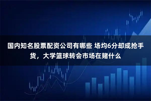 国内知名股票配资公司有哪些 场均6分却成抢手货，大学篮球转会市场在赌什么